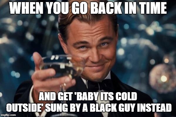 Leonardo Dicaprio Cheers Meme | WHEN YOU GO BACK IN TIME; AND GET 'BABY ITS COLD OUTSIDE' SUNG BY A BLACK GUY INSTEAD | image tagged in memes,leonardo dicaprio cheers | made w/ Imgflip meme maker