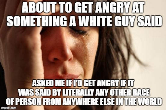 First World Problems | ABOUT TO GET ANGRY AT SOMETHING A WHITE GUY SAID; ASKED ME IF I'D GET ANGRY IF IT WAS SAID BY LITERALLY ANY OTHER RACE OF PERSON FROM ANYWHERE ELSE IN THE WORLD | image tagged in memes,first world problems | made w/ Imgflip meme maker