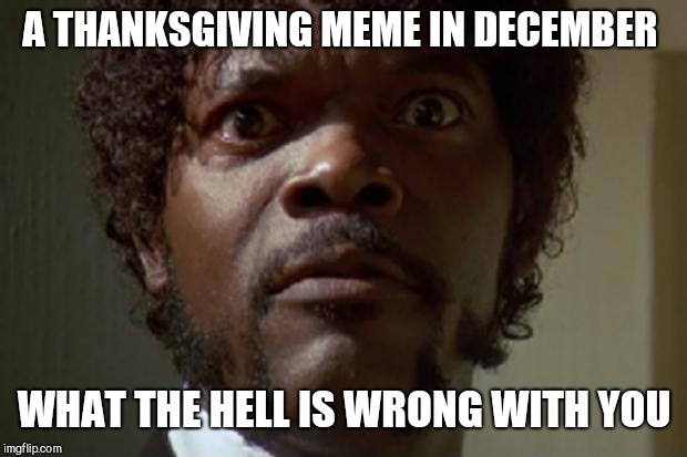 What Did you say motherfucker? | A THANKSGIVING MEME IN DECEMBER WHAT THE HELL IS WRONG WITH YOU | image tagged in what did you say motherfucker | made w/ Imgflip meme maker