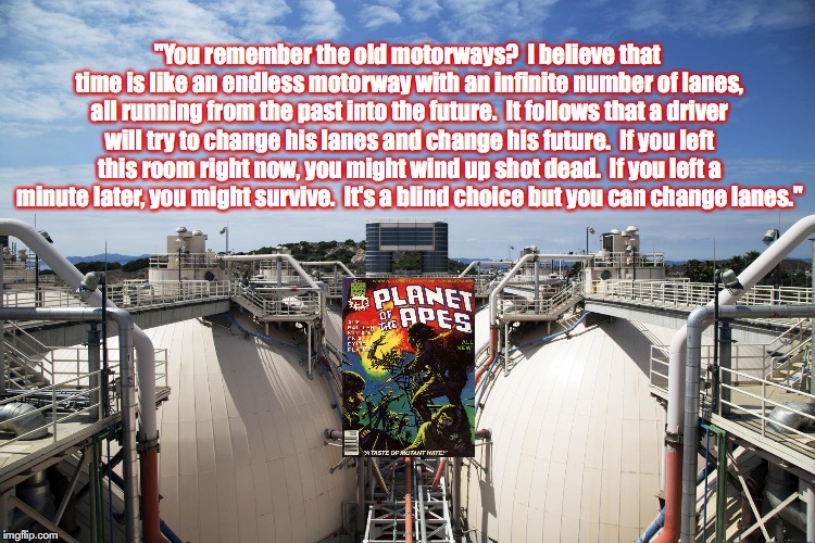 Filming Location (at the Los Angeles County Hyperion Sewage Plant) for Battle For The Planet Of The Apes | "You remember the old motorways?  I believe that time is like an endless motorway with an infinite number of lanes, all running from the past into the future.  It follows that a driver will try to change his lanes and change his future.  If you left this room right now, you might wind up shot dead.  If you left a minute later, you might survive.  It's a blind choice but you can change lanes." | image tagged in planet of the apes,science fiction,movie quotes | made w/ Imgflip meme maker