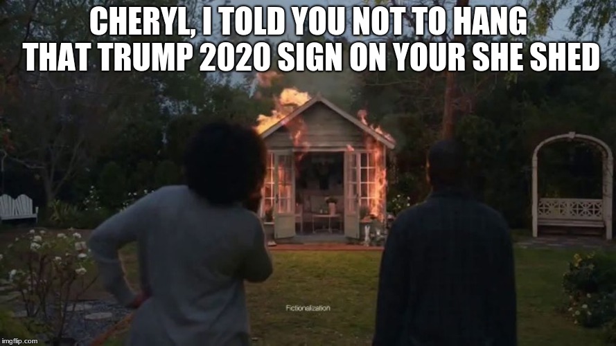 Cheryl's she shed was no accident | CHERYL, I TOLD YOU NOT TO HANG THAT TRUMP 2020 SIGN ON YOUR SHE SHED | image tagged in cheryl's she shed,maga,trump 2020,progressive haters | made w/ Imgflip meme maker