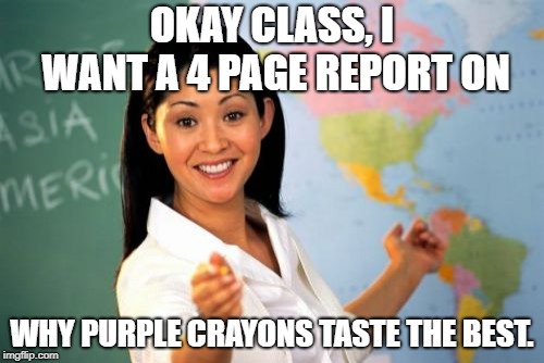 Unhelpful High School Teacher Meme | OKAY CLASS, I WANT A 4 PAGE REPORT ON; WHY PURPLE CRAYONS TASTE THE BEST. | image tagged in memes,unhelpful high school teacher,purple,crayons | made w/ Imgflip meme maker