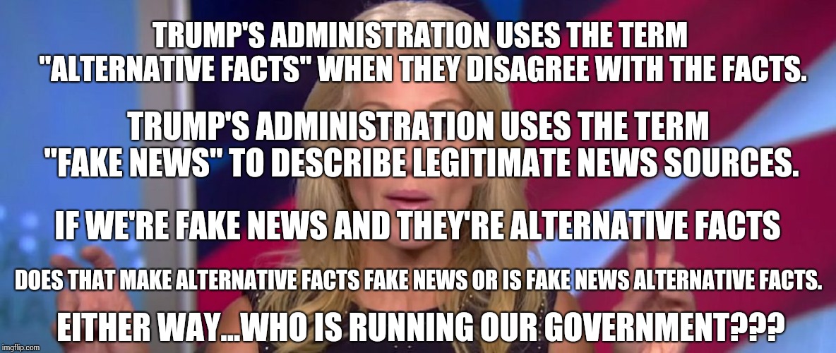 Who Is Running The Government While He's Having A Meltdown? | TRUMP'S ADMINISTRATION USES THE TERM "ALTERNATIVE FACTS" WHEN THEY DISAGREE WITH THE FACTS. TRUMP'S ADMINISTRATION USES THE TERM "FAKE NEWS" TO DESCRIBE LEGITIMATE NEWS SOURCES. IF WE'RE FAKE NEWS AND THEY'RE ALTERNATIVE FACTS; DOES THAT MAKE ALTERNATIVE FACTS FAKE NEWS OR IS FAKE NEWS ALTERNATIVE FACTS. EITHER WAY...WHO IS RUNNING OUR GOVERNMENT??? | image tagged in memes,trump unfit unqualified dangerous,traitor,impeach trump,humiliation,donald trump is an idiot | made w/ Imgflip meme maker