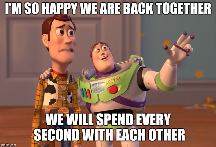 X, X Everywhere | I'M SO HAPPY WE ARE BACK TOGETHER; WE WILL SPEND EVERY SECOND WITH EACH OTHER | image tagged in memes,x x everywhere | made w/ Imgflip meme maker