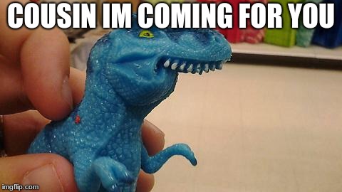 Dinosaurio F | COUSIN IM COMING FOR YOU | image tagged in dinosaurio f | made w/ Imgflip meme maker