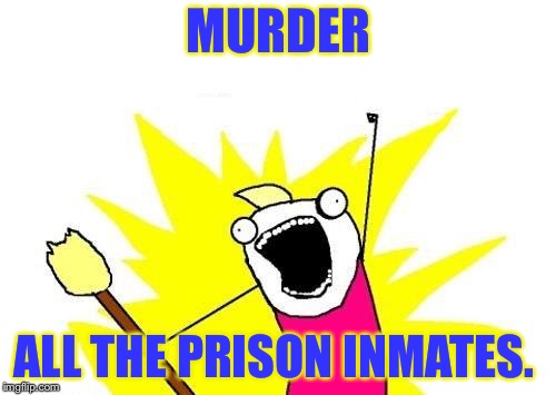 X All The Y Meme | MURDER ALL THE PRISON INMATES. | image tagged in memes,x all the y | made w/ Imgflip meme maker