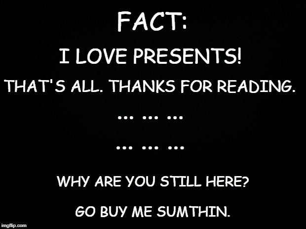 Black background | FACT:; I LOVE PRESENTS! THAT'S ALL. THANKS FOR READING. ... ... ... ... ... ... WHY ARE YOU STILL HERE? GO BUY ME SUMTHIN. | image tagged in black background | made w/ Imgflip meme maker