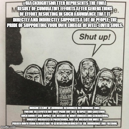 They hated jesus because he told them the truth | #BLACKRIGHTSMATTER REPRESENTS THE FINAL RESULT OF CUMULATIVE EFFORTS AFTER GENERATIONS OF EFFORT RESULTING IN SUCH ABUNDANCE THAT IT DIRECTLY AND INDIRECTLY SUPPORTS A LOT OF PEOPLE. THE PRIDE OF SUPPORTING YOUR OWN LINEAGE OF WELL-LOVED SOULS. IMAGINE A FLOW OF ABUNDANT RESOURCES SO ABUNDANT THAT YOU ARE FILLED WITH NOT ONLY PRIDE BUT SELF-RESPECT AND GRATITUDE. SUCH BOUNTY CAN IMPACT THE DESTINY OF MANY FAMILIES AND GENERATIONS. NOBILITY OBLIGATES IS POSSESSORS, AND THE OBLIGATION MUST BE PASSED DOWN FROM GENERATION TO GENERATION ALONG WITH THE ABUNDANCE AND FREEDOM. | image tagged in they hated jesus because he told them the truth | made w/ Imgflip meme maker