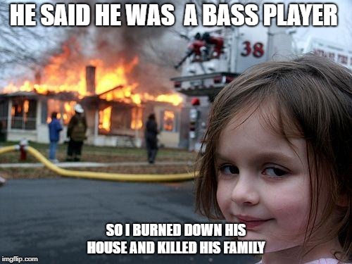 Disaster on bass avenue  | HE SAID HE WAS  A BASS PLAYER; SO I BURNED DOWN HIS HOUSE AND KILLED HIS FAMILY | image tagged in memes,disaster girl,bassplayermemes,bass,bassplayer,fun | made w/ Imgflip meme maker