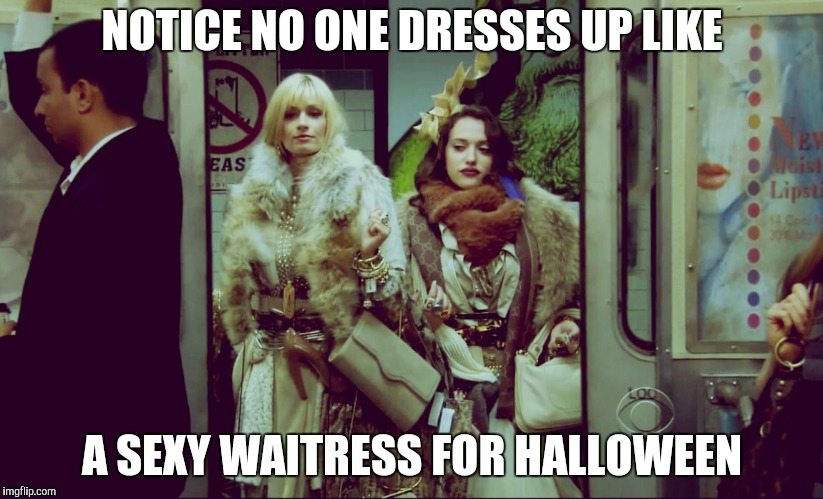 2 Broke Girls Rich Jealous | NOTICE NO ONE DRESSES UP LIKE A SEXY WAITRESS FOR HALLOWEEN | image tagged in 2 broke girls rich jealous | made w/ Imgflip meme maker