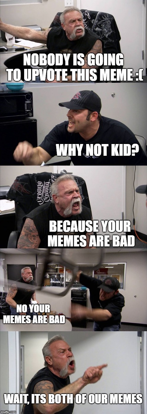 American Chopper Argument Meme | NOBODY IS GOING TO UPVOTE THIS MEME :(; WHY NOT KID? BECAUSE YOUR MEMES ARE BAD; NO YOUR MEMES ARE BAD; WAIT, ITS BOTH OF OUR MEMES | image tagged in memes,american chopper argument | made w/ Imgflip meme maker
