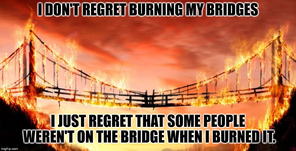burning bridges | I DON'T REGRET BURNING MY BRIDGES; I JUST REGRET THAT SOME PEOPLE WEREN'T ON THE BRIDGE WHEN I BURNED IT. | image tagged in burning bridges | made w/ Imgflip meme maker