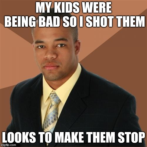 Successful Black Man Meme | MY KIDS WERE BEING BAD SO I SHOT THEM; LOOKS TO MAKE THEM STOP | image tagged in memes,successful black man | made w/ Imgflip meme maker