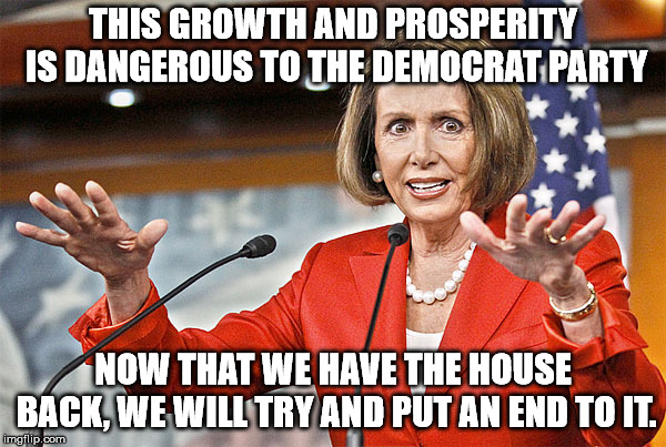 The Democrats know that they must keep people downtrodden in order to get votes. | THIS GROWTH AND PROSPERITY IS DANGEROUS TO THE DEMOCRAT PARTY; NOW THAT WE HAVE THE HOUSE BACK, WE WILL TRY AND PUT AN END TO IT. | image tagged in nancy pelosi is crazy | made w/ Imgflip meme maker