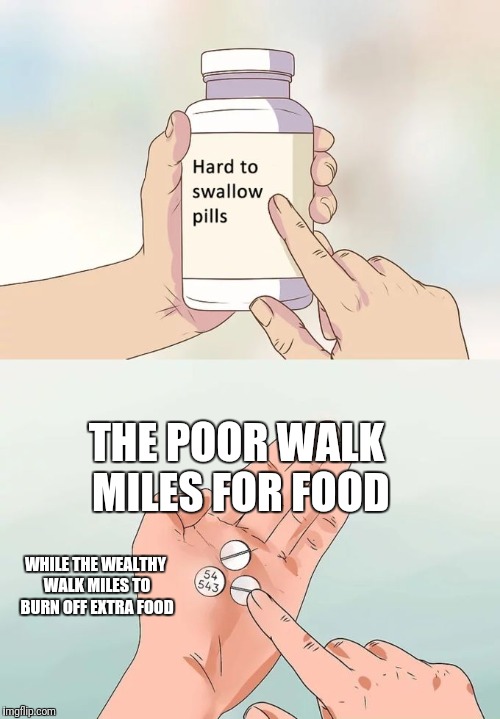 Hard To Swallow Pills Meme | THE POOR WALK MILES FOR FOOD; WHILE THE WEALTHY WALK MILES TO BURN OFF EXTRA FOOD | image tagged in memes,hard to swallow pills | made w/ Imgflip meme maker