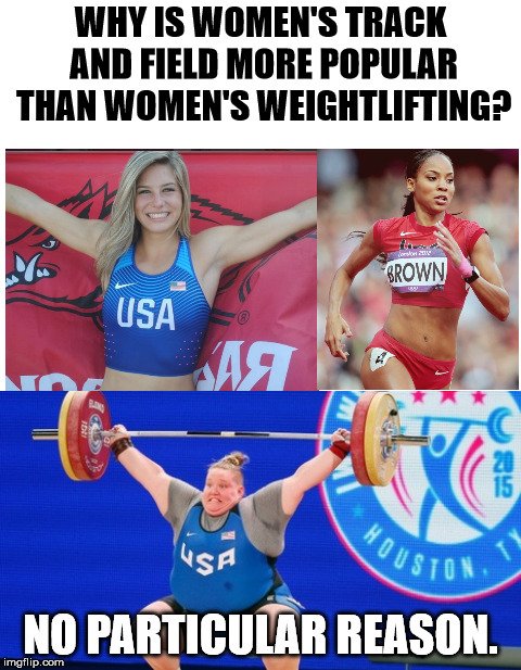 I think all Olympic class athletes are amazing. | WHY IS WOMEN'S TRACK AND FIELD MORE POPULAR THAN WOMEN'S WEIGHTLIFTING? NO PARTICULAR REASON. | image tagged in track and field,weightlifting | made w/ Imgflip meme maker