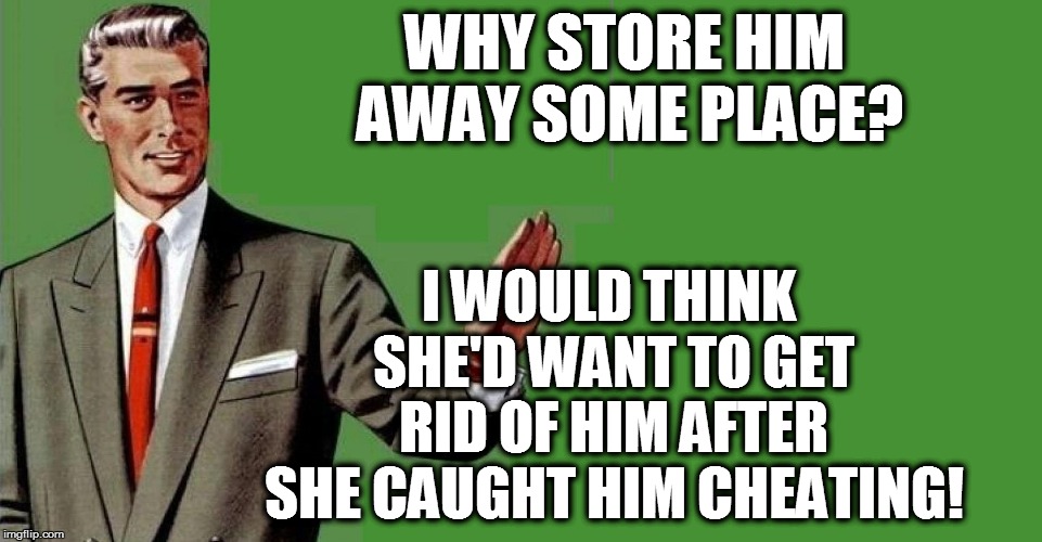 WHY STORE HIM AWAY SOME PLACE? I WOULD THINK SHE'D WANT TO GET RID OF HIM AFTER SHE CAUGHT HIM CHEATING! | made w/ Imgflip meme maker