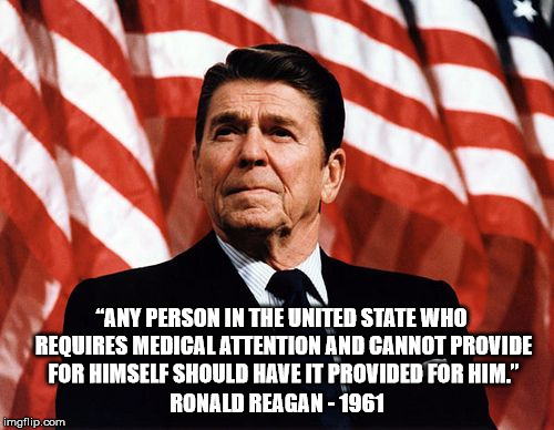 Even Reagan would be too liberal for how nuts Republicans have become | “ANY PERSON IN THE UNITED STATE WHO REQUIRES MEDICAL ATTENTION AND CANNOT PROVIDE FOR HIMSELF SHOULD HAVE IT PROVIDED FOR HIM.”; RONALD REAGAN - 1961 | image tagged in reasonable reagan,trump,obamacare,republican | made w/ Imgflip meme maker