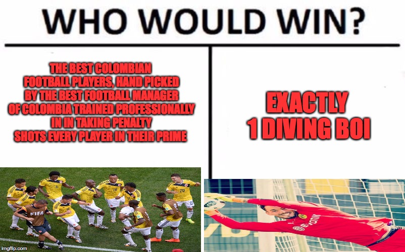 Who Would Win? Meme | THE BEST COLOMBIAN FOOTBALL PLAYERS, HAND PICKED BY THE BEST FOOTBALL MANAGER OF COLOMBIA TRAINED PROFESSIONALLY IN IN TAKING PENALTY SHOTS EVERY PLAYER IN THEIR PRIME; EXACTLY 1 DIVING BOI | image tagged in memes,who would win | made w/ Imgflip meme maker