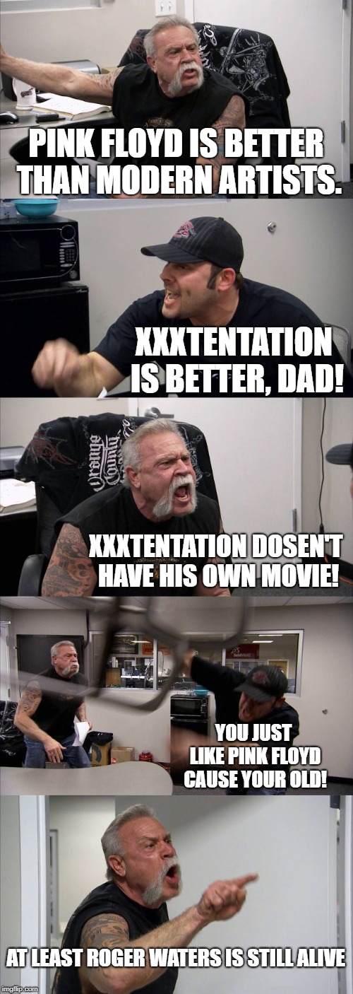 American Chopper Argument | PINK FLOYD IS BETTER THAN MODERN ARTISTS. XXXTENTATION IS BETTER, DAD! XXXTENTATION DOSEN'T HAVE HIS OWN MOVIE! YOU JUST LIKE PINK FLOYD CAUSE YOUR OLD! AT LEAST ROGER WATERS IS STILL ALIVE | image tagged in memes,american chopper argument | made w/ Imgflip meme maker