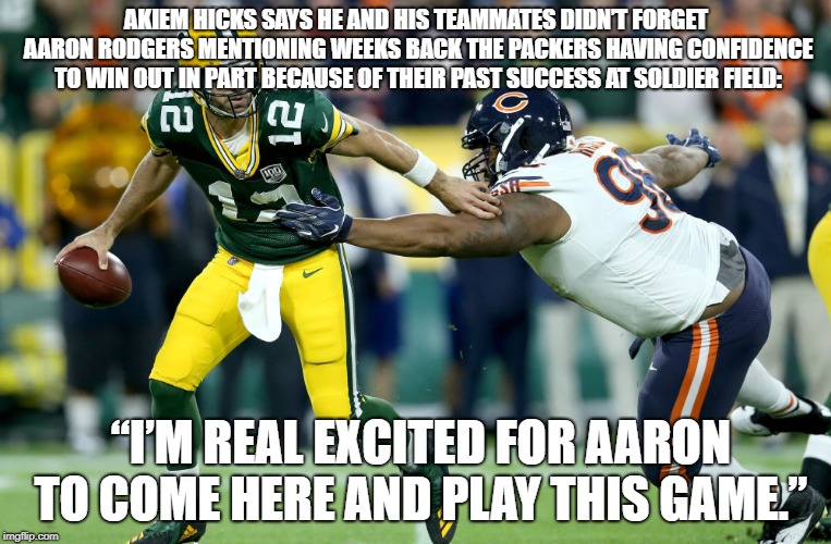 Bears vs Packers rivalry | AKIEM HICKS SAYS HE AND HIS TEAMMATES DIDN’T FORGET AARON RODGERS MENTIONING WEEKS BACK THE PACKERS HAVING CONFIDENCE TO WIN OUT IN PART BECAUSE OF THEIR PAST SUCCESS AT SOLDIER FIELD:; “I’M REAL EXCITED FOR AARON TO COME HERE AND PLAY THIS GAME.” | image tagged in bears,hicks | made w/ Imgflip meme maker