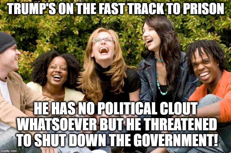 Tooo Frickin' Funny! | TRUMP'S ON THE FAST TRACK TO PRISON; HE HAS NO POLITICAL CLOUT WHATSOEVER BUT HE THREATENED TO SHUT DOWN THE GOVERNMENT! | image tagged in donald trump,pelosi,government shutdown,trason,traitor,mueller | made w/ Imgflip meme maker