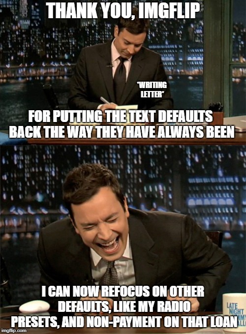 Thank you, Imgflip! |  THANK YOU, IMGFLIP; *WRITING LETTER*; FOR PUTTING THE TEXT DEFAULTS BACK THE WAY THEY HAVE ALWAYS BEEN; I CAN NOW REFOCUS ON OTHER DEFAULTS, LIKE MY RADIO PRESETS, AND NON-PAYMENT ON THAT LOAN | image tagged in thank you notes jimmy fallon,jimmy fallon laugh,fonts | made w/ Imgflip meme maker
