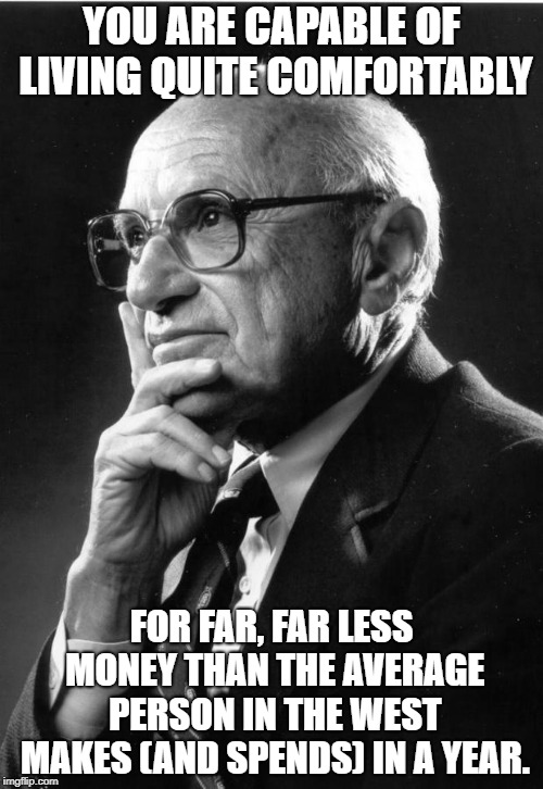 Milton Friedman | YOU ARE CAPABLE OF LIVING QUITE COMFORTABLY; FOR FAR, FAR LESS MONEY THAN THE AVERAGE PERSON IN THE WEST MAKES (AND SPENDS) IN A YEAR. | image tagged in milton friedman | made w/ Imgflip meme maker