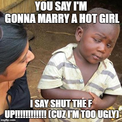 Third World Skeptical Kid Meme | YOU SAY I'M GONNA MARRY A HOT GIRL; I SAY SHUT THE F UP!!!!!!!!!!!! (CUZ I'M TOO UGLY) | image tagged in memes,third world skeptical kid | made w/ Imgflip meme maker