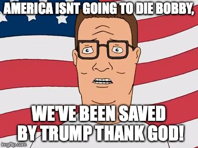 American Hank Hill | AMERICA ISNT GOING TO DIE BOBBY, WE'VE BEEN SAVED BY TRUMP THANK GOD! | image tagged in american hank hill | made w/ Imgflip meme maker