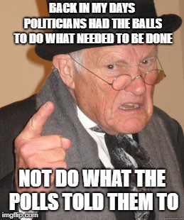 Back In My Day | BACK IN MY DAYS POLITICIANS HAD THE BALLS TO DO WHAT NEEDED TO BE DONE; NOT DO WHAT THE POLLS TOLD THEM TO | image tagged in memes,back in my day | made w/ Imgflip meme maker