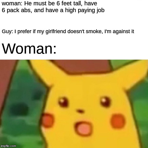 Surprised Pikachu | woman: He must be 6 feet tall, have 6 pack abs, and have a high paying job; Guy: I prefer if my girlfriend doesn't smoke, I'm against it; Woman: | image tagged in memes,surprised pikachu | made w/ Imgflip meme maker