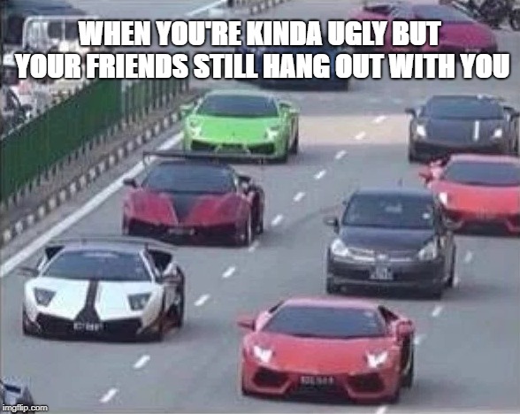 Relationships | WHEN YOU'RE KINDA UGLY BUT YOUR FRIENDS STILL HANG OUT WITH YOU | image tagged in cars | made w/ Imgflip meme maker