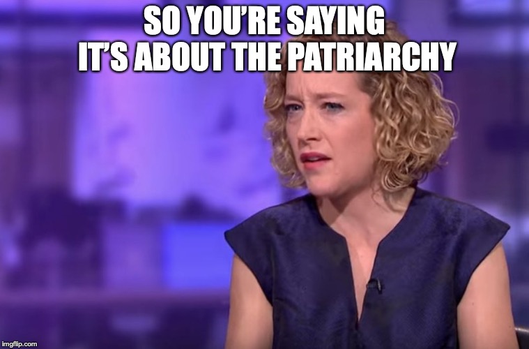 Cathy Newman | SO YOU’RE SAYING IT’S ABOUT THE PATRIARCHY | image tagged in cathy newman | made w/ Imgflip meme maker