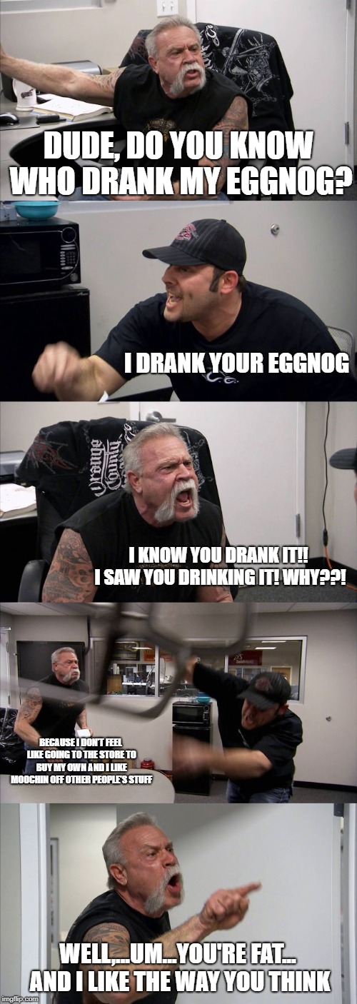 American Chopper Argument Meme | DUDE, DO YOU KNOW WHO DRANK MY EGGNOG? I DRANK YOUR EGGNOG; I KNOW YOU DRANK IT!! I SAW YOU DRINKING IT! WHY??! BECAUSE I DON'T FEEL LIKE GOING TO THE STORE TO BUY MY OWN AND I LIKE MOOCHIN OFF OTHER PEOPLE'S STUFF; WELL,...UM...YOU'RE FAT... AND I LIKE THE WAY YOU THINK | image tagged in memes,american chopper argument | made w/ Imgflip meme maker