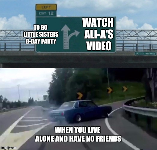 Left Exit 12 Off Ramp | WATCH ALI-A'S VIDEO; TO GO LITTLE SISTERS B-DAY PARTY; WHEN YOU LIVE ALONE AND HAVE NO FRIENDS | image tagged in memes,left exit 12 off ramp | made w/ Imgflip meme maker