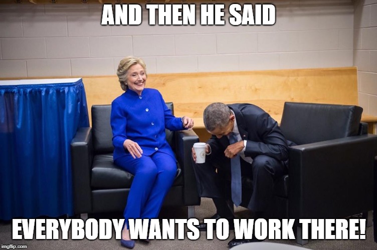 Hillary Obama Laugh | AND THEN HE SAID; EVERYBODY WANTS TO WORK THERE! | image tagged in hillary obama laugh | made w/ Imgflip meme maker