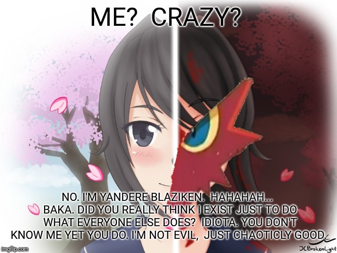 Well...  That sums me up for ya.  | ME?  CRAZY? NO. I'M YANDERE BLAZIKEN.  HAHAHAH...  BAKA. DID YOU REALLY THINK I EXIST JUST TO DO WHAT EVERYONE ELSE DOES?  IDIOTA. YOU DON'T KNOW ME YET YOU DO. I'M NOT EVIL,  JUST CHAOTICLY GOOD. | image tagged in yandere blaziken,blaze the blaziken | made w/ Imgflip meme maker