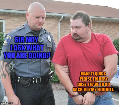 Gamers today, if the police came to question them.. | SIR MAY I ASK WHAT YOU ARE DOING? MAKE IT QUICK PLEASE, I'M VERY BUSY, I HAVE TO GO BACK TO PLAY FORTNITE. | image tagged in man get arrested | made w/ Imgflip meme maker