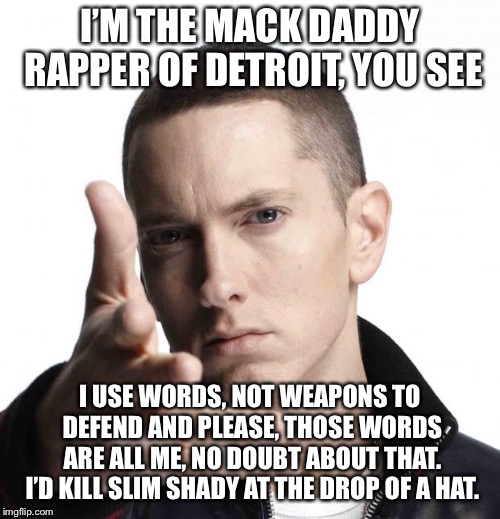 Eminem video game logic |  I’M THE MACK DADDY RAPPER OF DETROIT, YOU SEE; I USE WORDS, NOT WEAPONS TO DEFEND AND PLEASE, THOSE WORDS ARE ALL ME, NO DOUBT ABOUT THAT. I’D KILL SLIM SHADY AT THE DROP OF A HAT. | image tagged in eminem video game logic | made w/ Imgflip meme maker
