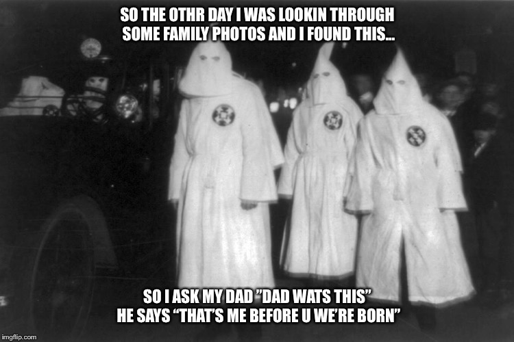 SO THE OTHR DAY I WAS LOOKIN THROUGH SOME FAMILY PHOTOS AND I FOUND THIS... SO I ASK MY DAD ”DAD WATS THIS” HE SAYS “THAT’S ME BEFORE U WE’RE BORN” | image tagged in kkk | made w/ Imgflip meme maker