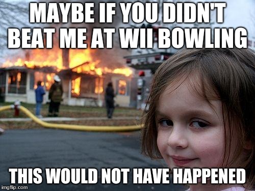 Disaster Girl Meme | MAYBE IF YOU DIDN'T BEAT ME AT WII BOWLING; THIS WOULD NOT HAVE HAPPENED | image tagged in memes,disaster girl | made w/ Imgflip meme maker