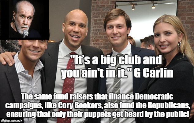 Oligarchs Finance Both Sides | "It’s a big club and you ain't in it." G Carlin; The same fund raisers that finance Democratic campaigns, like Cory Bookers, also fund the Republicans, ensuring that only their puppets get heard by the public! | image tagged in oligarchy,cory booker,jared kushner,ivanka trump,rigged elections,george carlin | made w/ Imgflip meme maker
