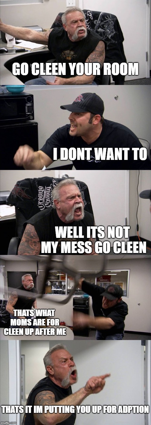 American Chopper Argument Meme | GO CLEEN YOUR ROOM; I DONT WANT TO; WELL ITS NOT MY MESS GO CLEEN; THATS WHAT MOMS ARE FOR CLEEN UP AFTER ME; THATS IT IM PUTTING YOU UP FOR ADPTION | image tagged in memes,american chopper argument | made w/ Imgflip meme maker