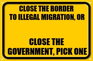 Blank Yellow Sign | CLOSE THE BORDER TO ILLEGAL MIGRATION, OR; CLOSE THE GOVERNMENT, PICK ONE | image tagged in memes,blank yellow sign | made w/ Imgflip meme maker