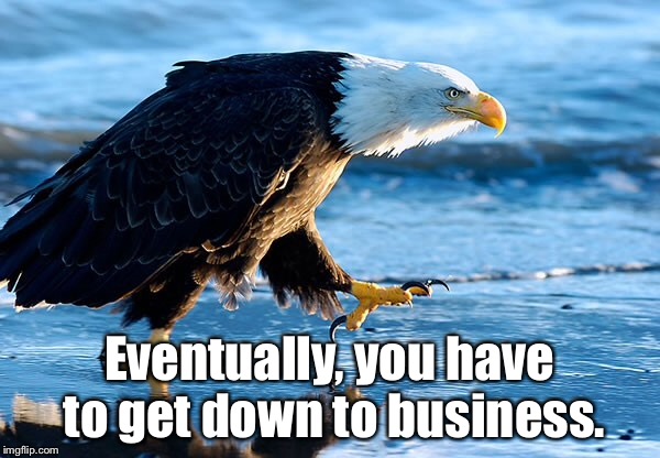 Eventually, you have to get down to business. | image tagged in funny because it's true | made w/ Imgflip meme maker