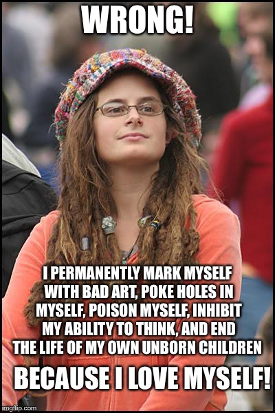 College Liberal Meme | WRONG! I PERMANENTLY MARK MYSELF WITH BAD ART, POKE HOLES IN MYSELF, POISON MYSELF, INHIBIT MY ABILITY TO THINK, AND END THE LIFE OF MY OWN  | image tagged in memes,college liberal | made w/ Imgflip meme maker