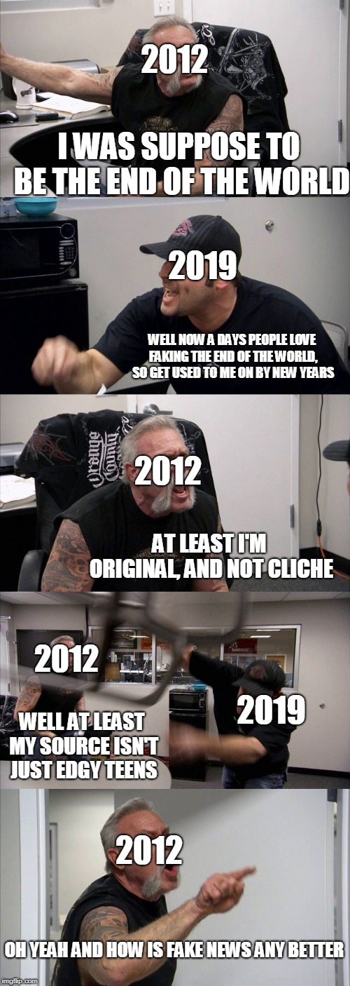 American Chopper Argument | 2012; I WAS SUPPOSE TO BE THE END OF THE WORLD; 2019; WELL NOW A DAYS PEOPLE LOVE FAKING THE END OF THE WORLD, SO GET USED TO ME ON BY NEW YEARS; 2012; AT LEAST I'M ORIGINAL, AND NOT CLICHE; 2012; 2019; WELL AT LEAST MY SOURCE ISN'T JUST EDGY TEENS; 2012; OH YEAH AND HOW IS FAKE NEWS ANY BETTER | image tagged in memes,american chopper argument | made w/ Imgflip meme maker