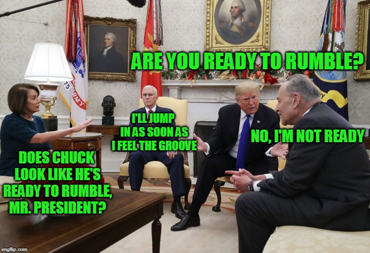 Could Have Been Pay-Per-View | ARE YOU READY TO RUMBLE? I'LL JUMP IN AS SOON AS I FEEL THE GROOVE; NO, I'M NOT READY; DOES CHUCK LOOK LIKE HE'S READY TO RUMBLE, MR. PRESIDENT? | image tagged in president trump,chuck schumer,nancy pelosi,mike pence | made w/ Imgflip meme maker