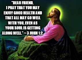 dear friend | "DEAR FRIEND, I PRAY THAT YOU MAY ENJOY GOOD HEALTH AND THAT ALL MAY GO WELL WITH YOU, EVEN AS YOUR SOUL IS GETTING ALONG WELL." ~ 3 JOHN 1:2 | image tagged in dear friend,jesus,memes,meme,jesus christ,prayer | made w/ Imgflip meme maker